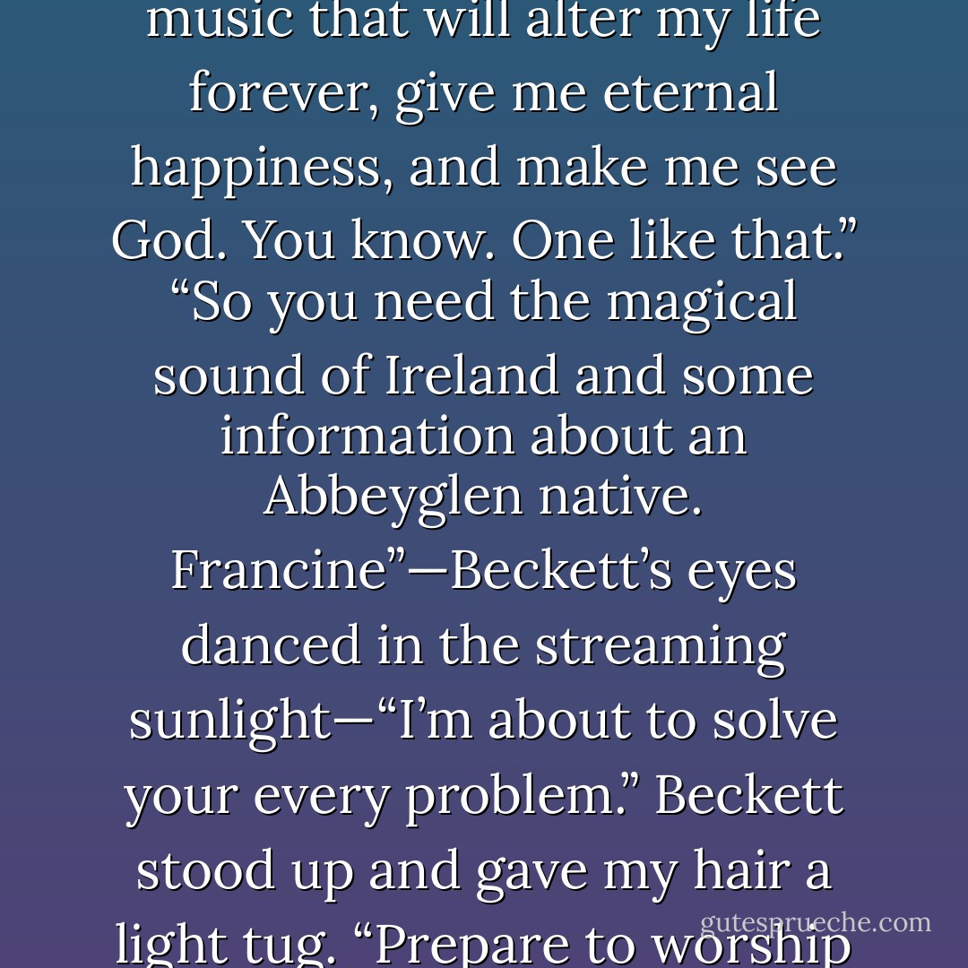 Any pub will do?”<br />“McPherson’s, I think. One with music that will alter my life forever, give me eternal happiness, and make me see God. You know. One like that.”<br />“So you need the magical sound of Ireland and some information about an Abbeyglen native. Francine”—Beckett’s eyes danced in the streaming sunlight—“I’m about to solve your every problem.” Beckett stood up and gave my hair a light tug. “Prepare to worship and adore me. - Jenny B. Jones