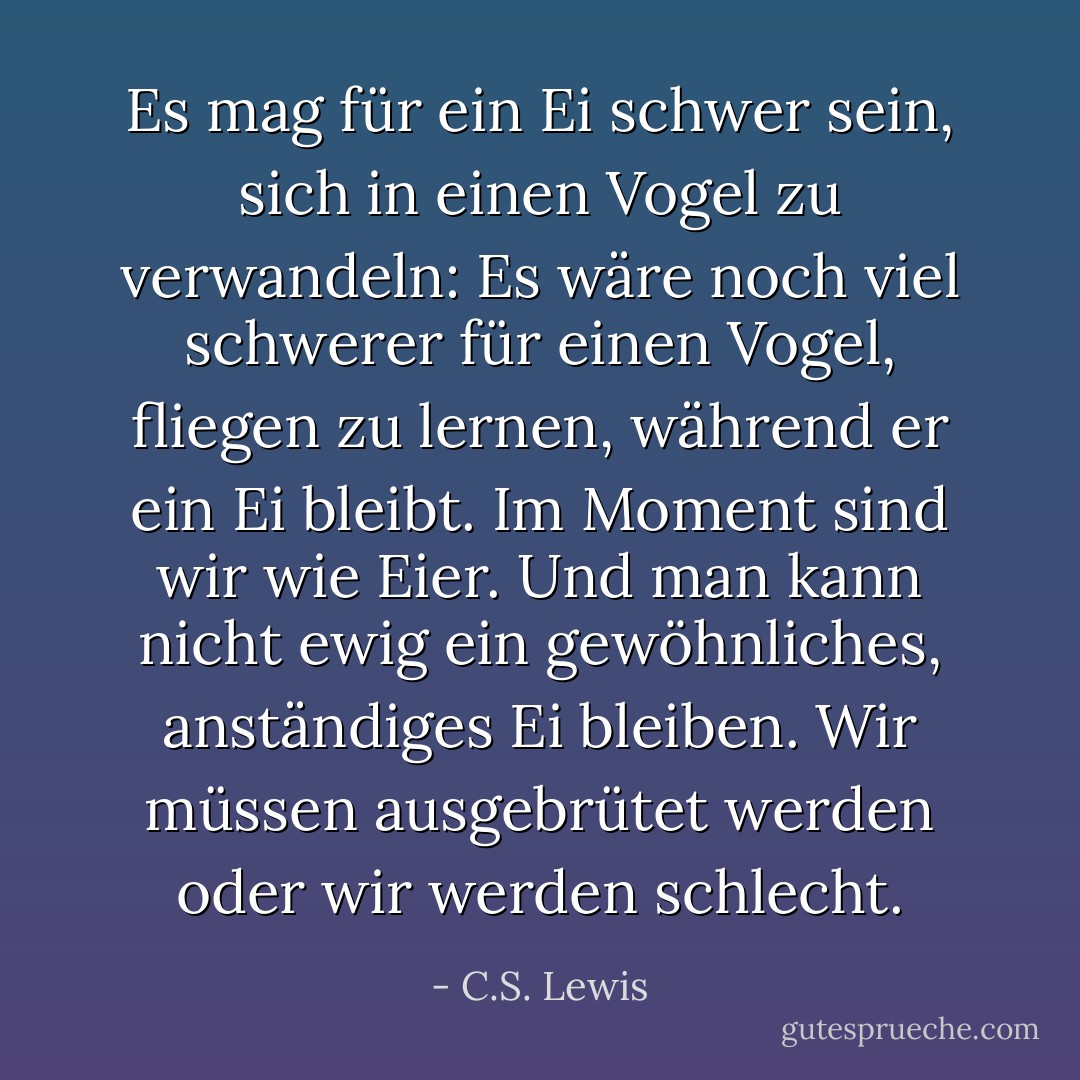 Es mag für ein Ei schwer sein, sich in einen Vogel zu verwandeln: Es wäre noch viel schwerer für einen Vogel, fliegen zu lernen, während er ein Ei bleibt. Im Moment sind wir wie Eier. Und man kann nicht ewig ein gewöhnliches, anständiges Ei bleiben. Wir müssen ausgebrütet werden oder wir werden schlecht. - C.S. Lewis<