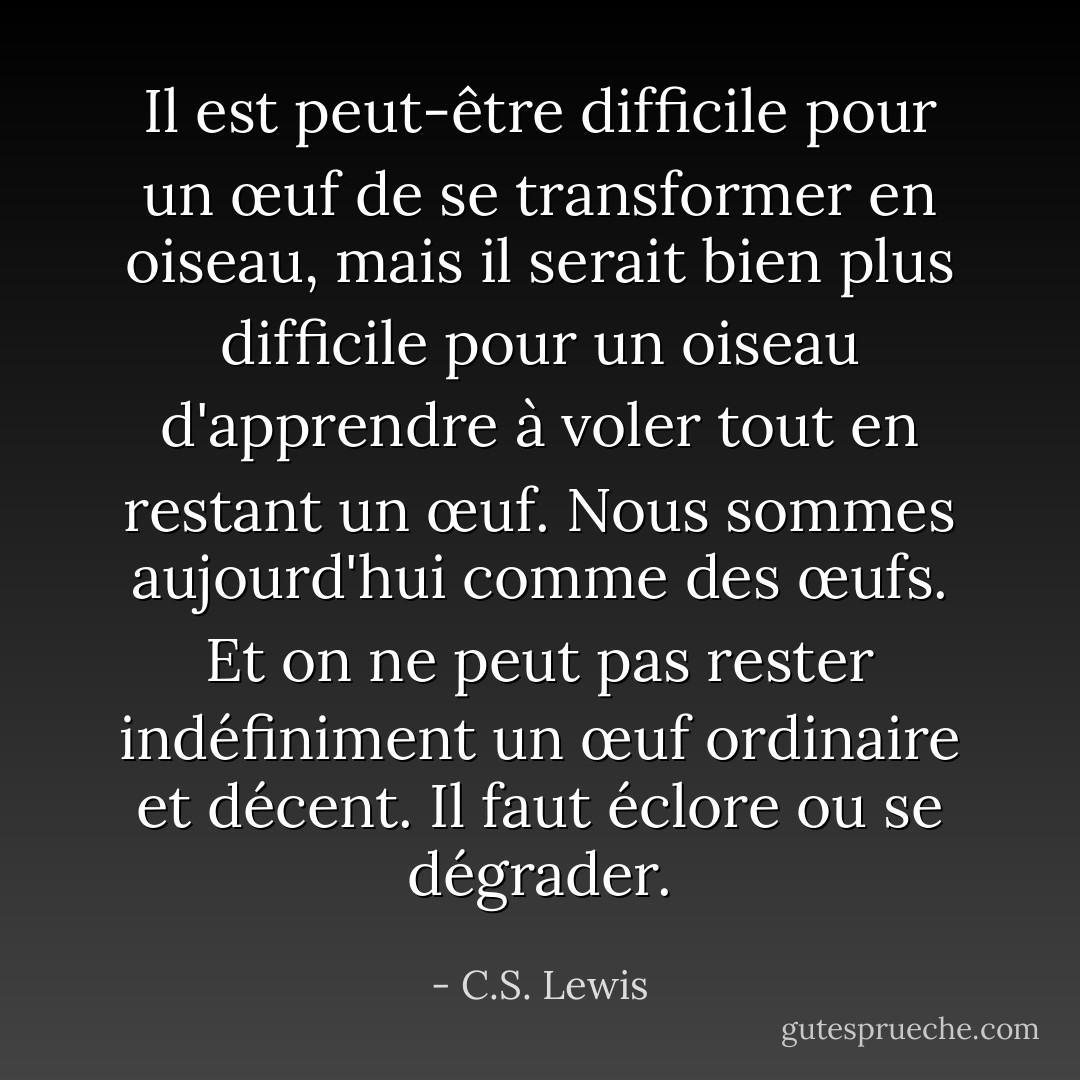 Il est peut-être difficile pour un œuf de se transformer en oiseau, mais il serait bien plus difficile pour un oiseau d'apprendre à voler tout en restant un œuf. Nous sommes aujourd'hui comme des œufs. Et on ne peut pas rester indéfiniment un œuf ordinaire et décent. Il faut éclore ou se dégrader. - C.S. Lewis