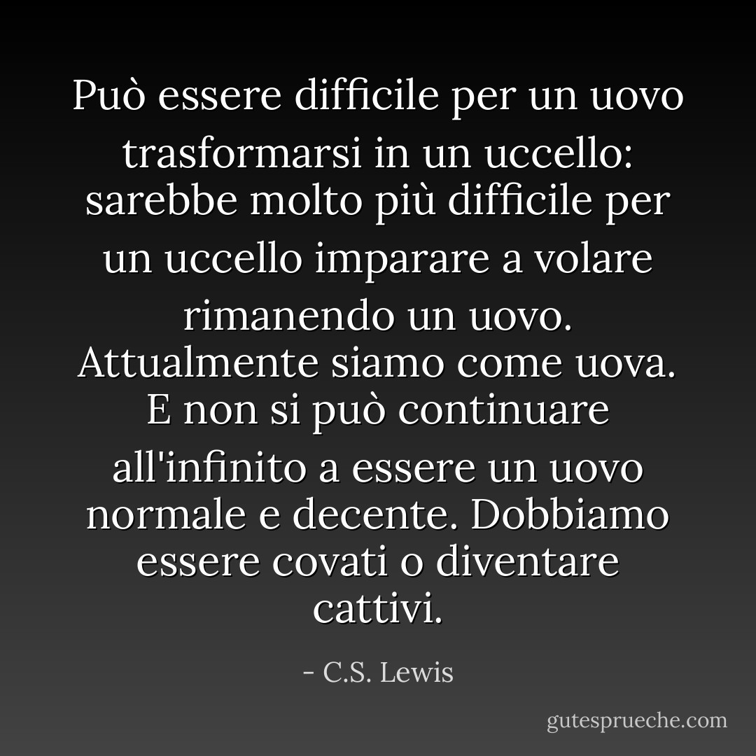 Può essere difficile per un uovo trasformarsi in un uccello: sarebbe molto più difficile per un uccello imparare a volare rimanendo un uovo. Attualmente siamo come uova. E non si può continuare all'infinito a essere un uovo normale e decente. Dobbiamo essere covati o diventare cattivi. - C.S. Lewis