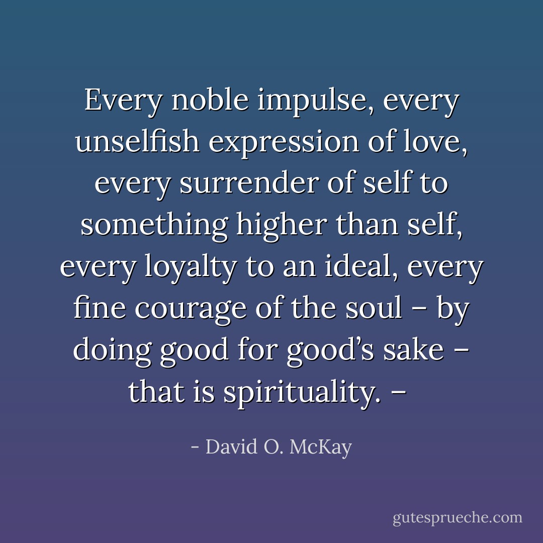 Every noble impulse, every unselfish expression of love, every surrender of self to something higher than self, every loyalty to an ideal, every fine courage of the soul – by doing good for good’s sake – that is spirituality. –  - David O. McKay