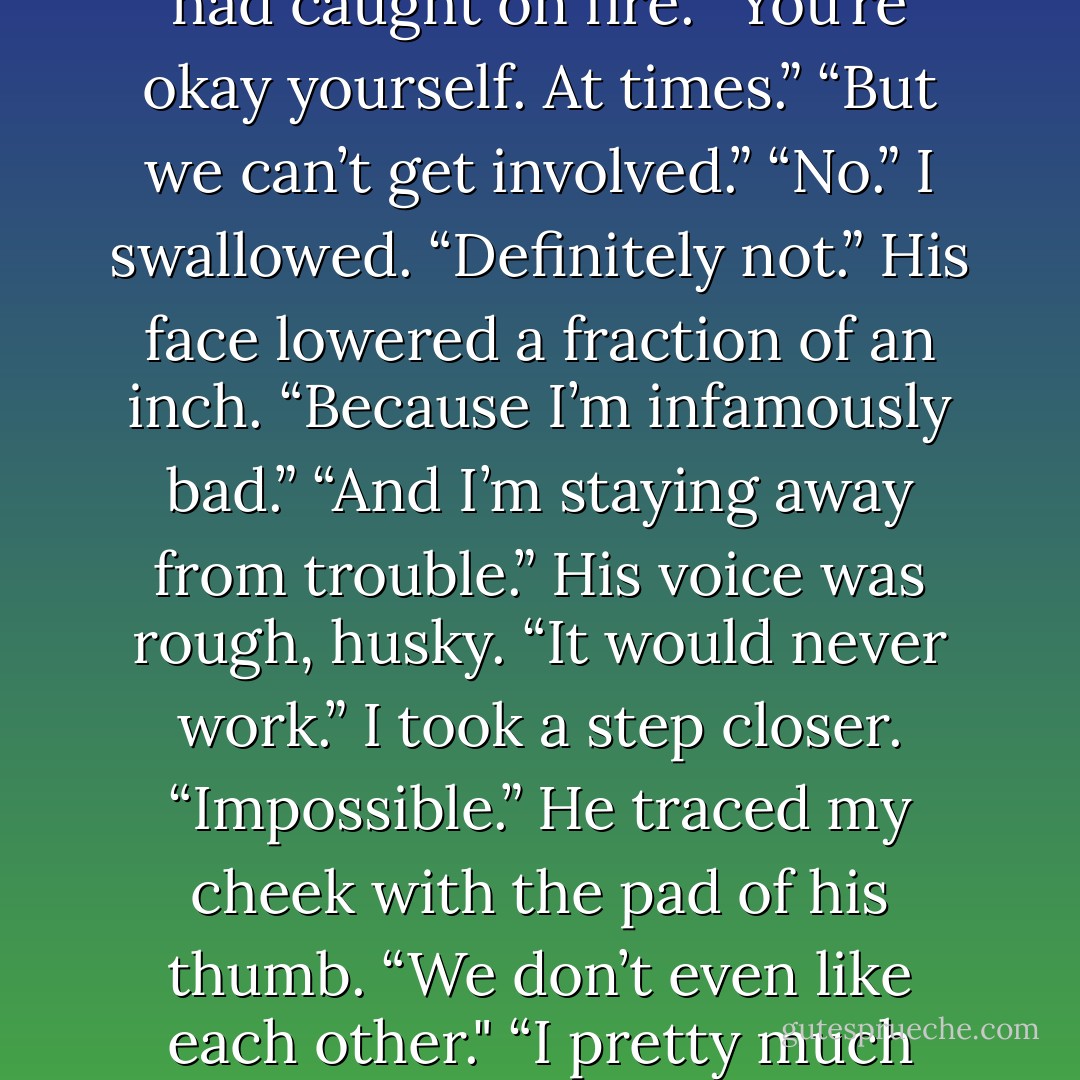 You’re not too bad, Finley Sinclair.”<br />I couldn’t have looked away from this boy if the room had caught on fire. “You’re okay yourself. At times.”<br />“But we can’t get involved.”<br />“No.” I swallowed. “Definitely not.”<br />His face lowered a fraction of an inch. “Because I’m infamously bad.”<br />“And I’m staying away from trouble.”<br />His voice was rough, husky. “It would never work.” I took a step closer. “Impossible.”<br />He traced my cheek with the pad of his thumb. “We don’t even like each other." “I pretty much can’t stand you.”<br />And then his lips crushed to mine. - Jenny B. Jones