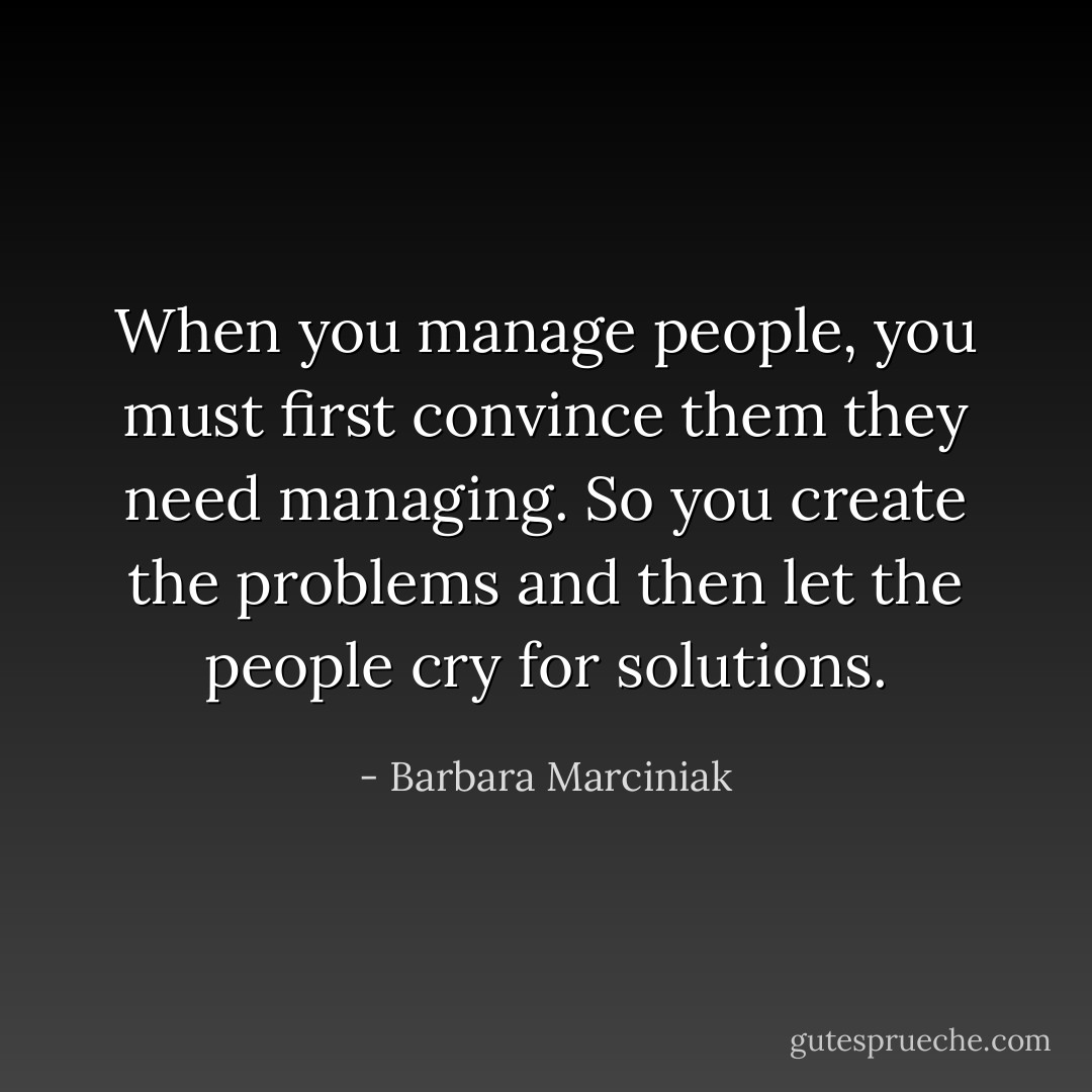 When you manage people, you must first convince them they need managing. So you create the problems and then let the people cry for solutions. - Barbara Marciniak