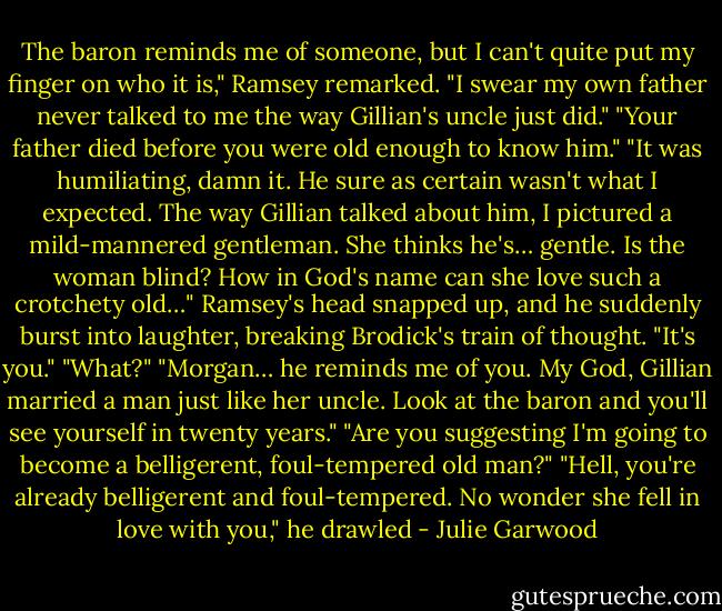 The baron reminds me of someone, but I can't quite put my finger on who it is," Ramsey remarked.<br />"I swear my own father never talked to me the way Gillian's uncle just did."<br />"Your father died before you were old enough to know him."<br />"It was humiliating, damn it. He sure as certain wasn't what I expected. The way Gillian talked about him, I pictured a mild-mannered gentleman. She thinks he's… gentle. Is the woman blind? How in God's name can she love such a crotchety old…"<br />Ramsey's head snapped up, and he suddenly burst into laughter, breaking Brodick's train of thought. "It's you."<br />"What?"<br />"Morgan… he reminds me of you. My God, Gillian married a man just like her uncle. Look at the baron and you'll see yourself in twenty years."<br />"Are you suggesting I'm going to become a belligerent, foul-tempered old man?"<br />"Hell, you're already belligerent and foul-tempered. No wonder she fell in love with you," he drawled - Julie Garwood