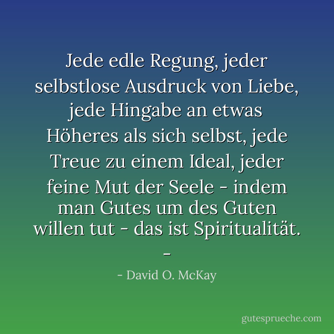 Jede edle Regung, jeder selbstlose Ausdruck von Liebe, jede Hingabe an etwas Höheres als sich selbst, jede Treue zu einem Ideal, jeder feine Mut der Seele - indem man Gutes um des Guten willen tut - das ist Spiritualität. - - David O. McKay<