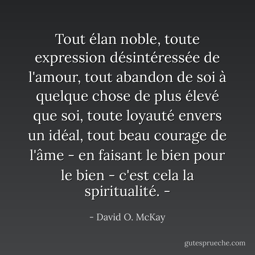 Tout élan noble, toute expression désintéressée de l'amour, tout abandon de soi à quelque chose de plus élevé que soi, toute loyauté envers un idéal, tout beau courage de l'âme - en faisant le bien pour le bien - c'est cela la spiritualité. - - David O. McKay