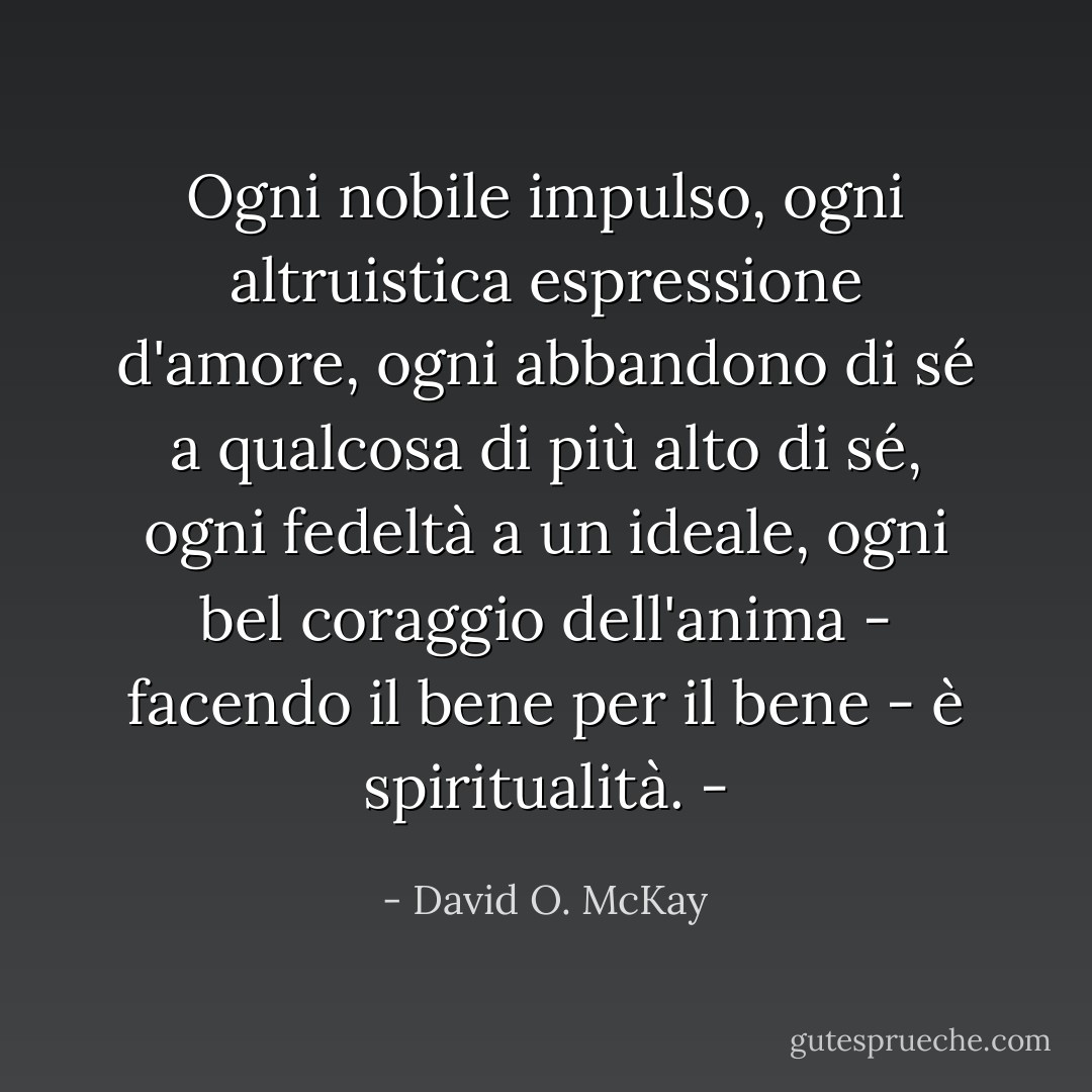 Ogni nobile impulso, ogni altruistica espressione d'amore, ogni abbandono di sé a qualcosa di più alto di sé, ogni fedeltà a un ideale, ogni bel coraggio dell'anima - facendo il bene per il bene - è spiritualità. - - David O. McKay