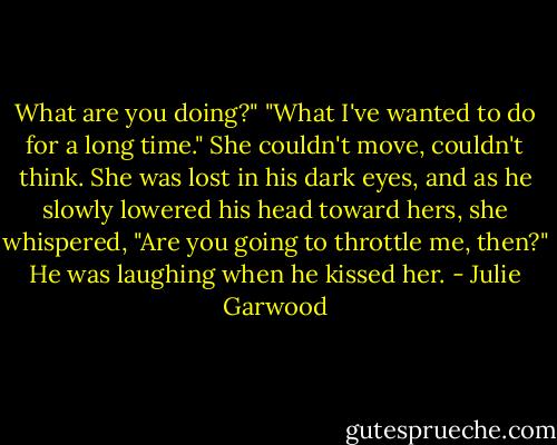 What are you doing?"<br />"What I've wanted to do for a long time."<br />She couldn't move, couldn't think. She was lost in his dark eyes, and as he slowly lowered his head toward hers, she whispered, "Are you going to throttle me, then?"<br />He was laughing when he kissed her. - Julie Garwood