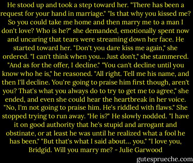He stood up and took a step toward her. "There has been a request for your hand in marriage."<br />"Is that why you kissed me? So you could take me home and then marry me to a man I don't love? Who is he?" she demanded, emotionally spent now and uncaring that tears were streaming down her face.<br />He started toward her.<br />"Don't you dare kiss me again," she ordered. "I can't think when you… Just don't," she stammered. "And as for the offer, I decline."<br />"You can't decline until you know who he is," he reasoned.<br />"All right. Tell me his name, and then I'll decline. You're going to praise him first though, aren't you?<br />That's what you always do to try to get me to agree," she ended, and even she could hear the heartbreak in her voice.<br />"No, I'm not going to praise him. He's riddled with flaws."<br />She stopped trying to run away. "He is?"<br />He slowly nodded. "I have it on good authority that he's stupid and arrogant and obstinate, or at least he was until he realized what a fool he has been."<br />"But that's what I said about… you."<br />"I love you, Bridgid. Will you marry me? - Julie Garwood
