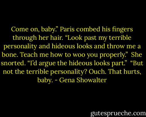 Come on, baby.” Paris combed his fingers through her hair. “Look past my terrible personality and hideous looks and throw me a bone. Teach me how to woo you properly.” <br />She snorted. “I’d argue the hideous looks part.” <br />“But not the terrible personality? Ouch. That hurts, baby. - Gena Showalter