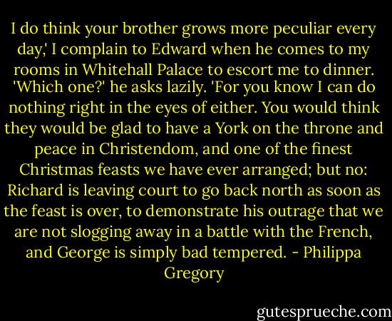 I do think your brother grows more peculiar every day,' I complain to Edward when he comes to my rooms in Whitehall Palace to escort me to dinner.<br />'Which one?' he asks lazily. 'For you know I can do nothing right in the eyes of either. You would think they would be glad to have a York on the throne and peace in Christendom, and one of the finest Christmas feasts we have ever arranged; but no: Richard is leaving court to go back north as soon as the feast is over, to demonstrate his outrage that we are not slogging away in a battle with the French, and George is simply bad tempered. - Philippa Gregory