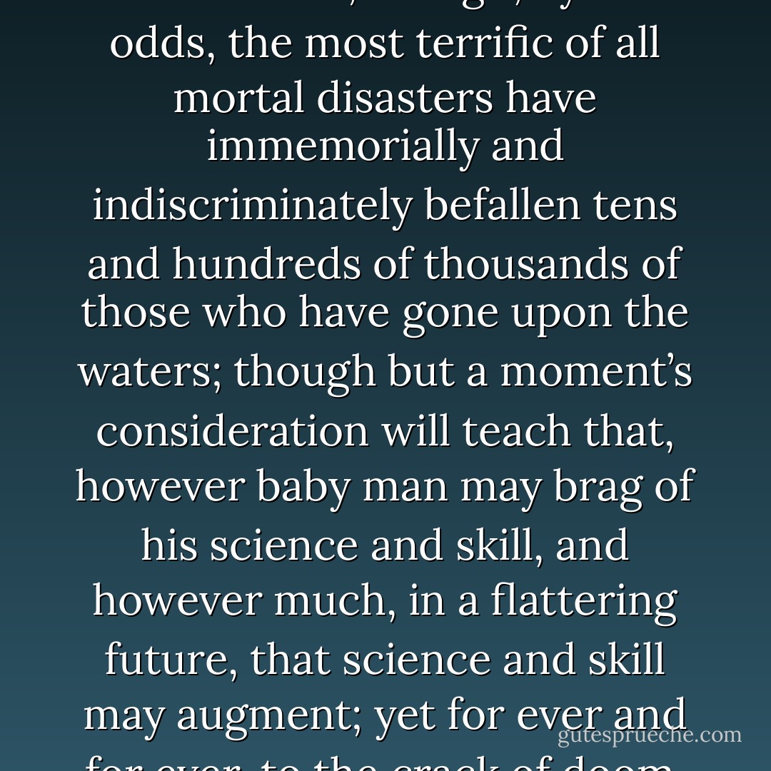 But though, to landsmen in general, the native inhabitants of the seas have ever regarded with emotions unspeakably unsocial and repelling; though we know the sea to be an everlasting terra incognita, so that Columbus sailed over numberless unknown worlds to discover his one superficial western one; though, by vast odds, the most terrific of all mortal disasters have immemorially and indiscriminately befallen tens and hundreds of thousands of those who have gone upon the waters; though but a moment’s consideration will teach that, however baby man may brag of his science and skill, and however much, in a flattering future, that science and skill may augment; yet for ever and for ever, to the crack of doom, the sea will insult and murder him, and pulverize the stateliest, stiffest frigate he can make; nevertheless, by the continual repetition of these very impressions, man has lost that sense of the full awfulness of the sea which aboriginally belongs to it. - Herman Melville