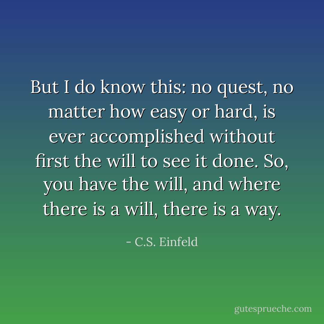 But I do know this: no quest, no matter how easy or hard, is ever accomplished without first the will to see it done. So, you have the will, and where there is a will, there is a way. - C.S. Einfeld