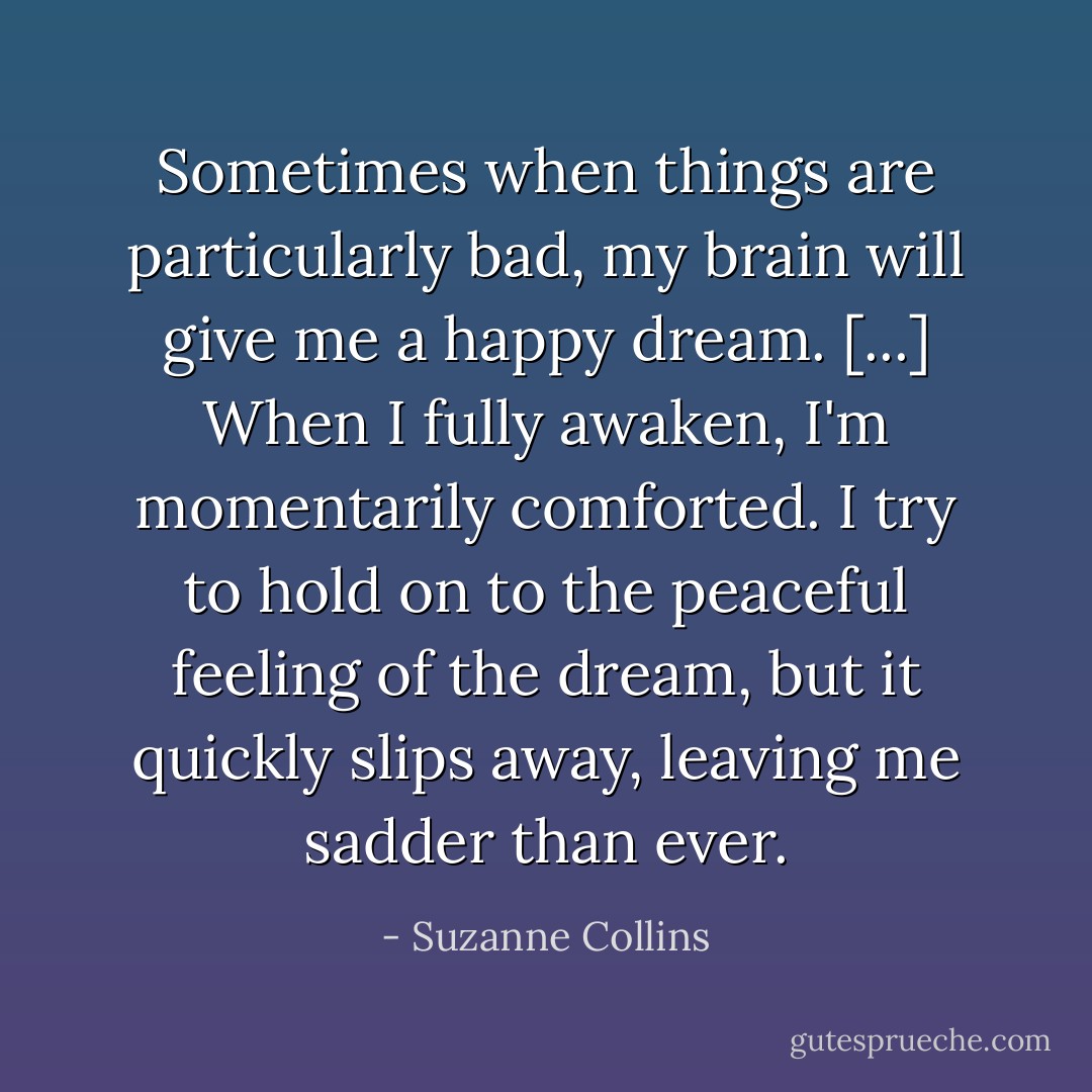 Sometimes when things are particularly bad, my brain will give me a happy dream. [...] When I fully awaken, I'm momentarily comforted. I try to hold on to the peaceful feeling of the dream, but it quickly slips away, leaving me sadder than ever. - Suzanne Collins