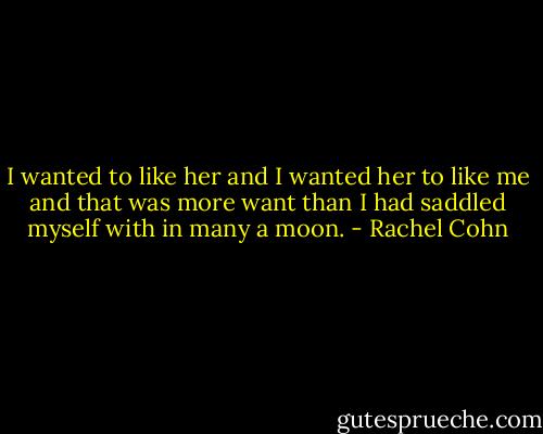 I wanted to like her and I wanted her to like me and that was more want than I had saddled myself with in many a moon. - Rachel Cohn
