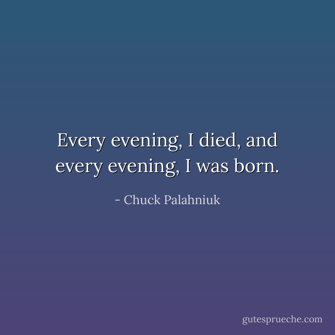 Every evening, I died, and every evening, I was born. - Chuck Palahniuk