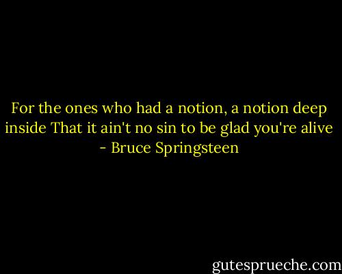For the ones who had a notion,<br />a notion deep inside<br />That it ain't no sin<br />to be glad you're alive - Bruce Springsteen