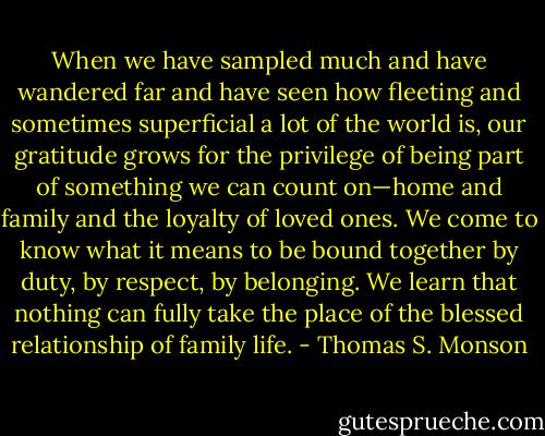 When we have sampled much and have wandered far and have seen how fleeting and sometimes superficial a lot of the world is, our gratitude grows for the privilege of being part of something we can count on—home and family and the loyalty of loved ones. We come to know what it means to be bound together by duty, by respect, by belonging. We learn that nothing can fully take the place of the blessed relationship of family life. - Thomas S. Monson
