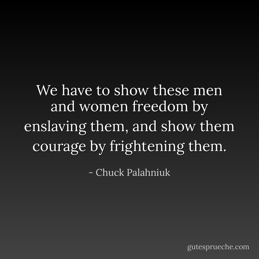 We have to show these men and women freedom by enslaving them, and show them courage by frightening them. - Chuck Palahniuk