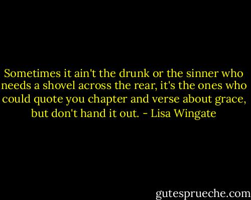 Sometimes it ain't the drunk or the sinner who needs a shovel across the rear, it's the ones who could quote you chapter and verse about grace, but don't hand it out. - Lisa Wingate