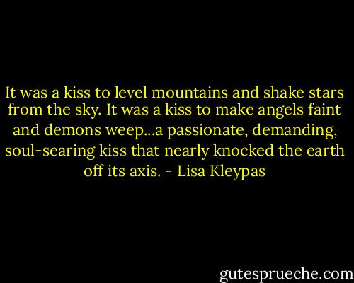 It was a kiss to level mountains and shake stars from the sky. It was a kiss to make angels faint and demons weep...a passionate, demanding, soul-searing kiss that nearly knocked the earth off its axis. - Lisa Kleypas