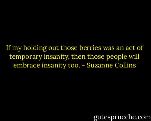 If my holding out those berries was an act of temporary insanity, then those people will embrace insanity too. - Suzanne Collins
