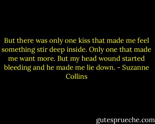But there was only one kiss that made me feel something stir deep inside. Only one that made me want more. But my head wound started bleeding and he made me lie down. - Suzanne Collins