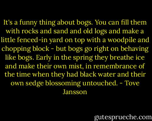 It's a funny thing about bogs. You can fill them with rocks and sand and old logs and make a little fenced-in yard on top with a woodpile and chopping block - but bogs go right on behaving like bogs. Early in the spring they breathe ice and make their own mist, in remembrance of the time when they had black water and their own sedge blossoming untouched. - Tove Jansson