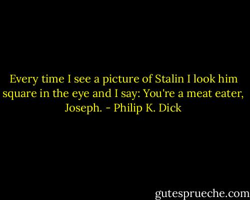 Every time I see a picture of Stalin I look him square in the eye and I say: You're a meat eater, Joseph. - Philip K. Dick