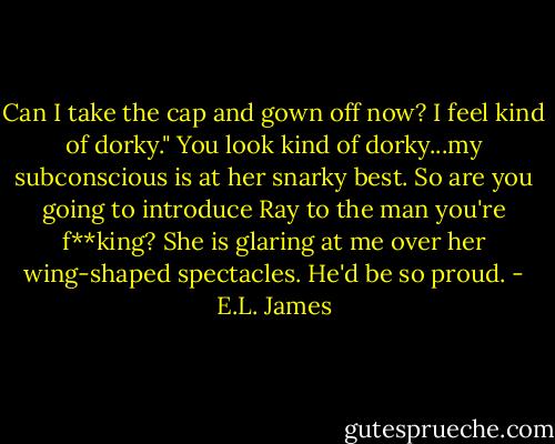 Can I take the cap and gown off now? I feel kind of dorky." You look kind of dorky...my subconscious is at her snarky best. So are you going to introduce Ray to the man you're f**king? She is glaring at me over her wing-shaped spectacles. He'd be so proud. - E.L. James