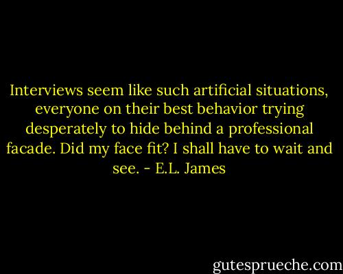 Interviews seem like such artificial situations, everyone on their best behavior trying desperately to hide behind a professional facade. Did my face fit? I shall have to wait and see. - E.L. James