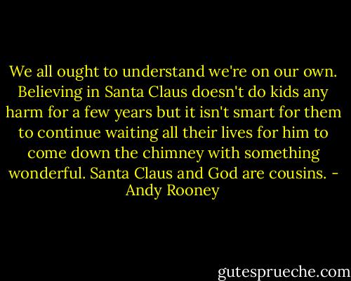 We all ought to understand we're on our own. Believing in Santa Claus doesn't do kids any harm for a few years but it isn't smart for them to continue waiting all their lives for him to come down the chimney with something wonderful. Santa Claus and God are cousins. - Andy Rooney