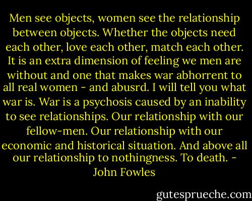 Men see objects, women see the relationship between objects. Whether the objects need each other, love each other, match each other. It is an extra dimension of feeling we men are without and one that makes war abhorrent to all real women - and abusrd. I will tell you what war is. War is a psychosis caused by an inability to see relationships. Our relationship with our fellow-men. Our relationship with our economic and historical situation. And above all our relationship to nothingness. To death. - John Fowles