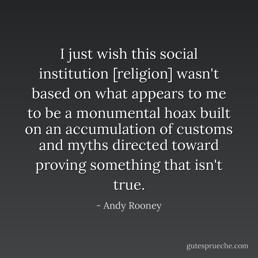 I just wish this social institution [religion] wasn't based on what appears to me to be a monumental hoax built on an accumulation of customs and myths directed toward proving something that isn't true. - Andy Rooney