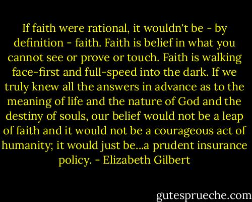 If faith were rational, it wouldn't be - by definition - faith. Faith is belief in what you cannot see or prove or touch. Faith is walking face-first and full-speed into the dark. If we truly knew all the answers in advance as to the meaning of life and the nature of God and the destiny of souls, our belief would not be a leap of faith and it would not be a courageous act of humanity; it would just be...a prudent insurance policy. - Elizabeth Gilbert