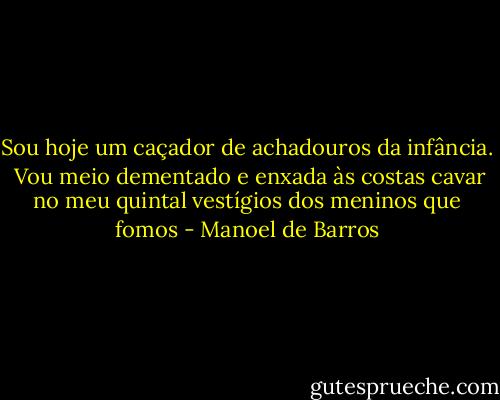 Sou hoje um caçador de achadouros da infância. <br />Vou meio dementado e enxada às costas cavar no meu quintal vestígios dos meninos que fomos - Manoel de Barros