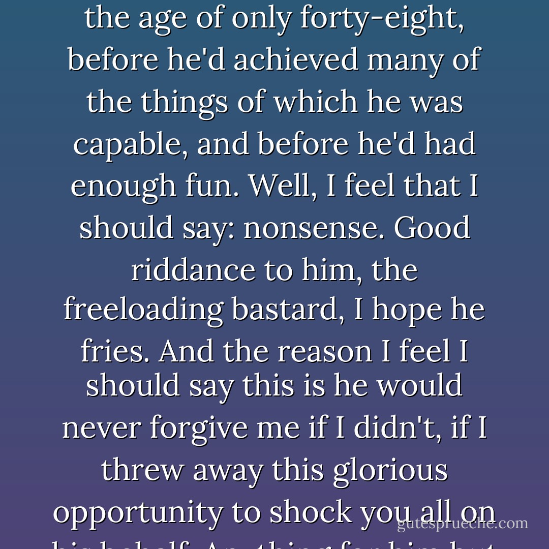 Graham Chapman, co-author of the "Parrot Sketch", is no more. He has ceased to be. Bereft of life, he rests in peace. He's kicked the bucket, hopped the twig, bit the dust, snuffed it, breathed his last, and gone to meet the great Head of Light Entertainment in the sky. And I guess that we're all thinking how sad it is that a man of such talent, of such capability for kindness, of such unusual intelligence, should now so suddenly be spirited away at the age of only forty-eight, before he'd achieved many of the things of which he was capable, and before he'd had enough fun. Well, I feel that I should say: nonsense. Good riddance to him, the freeloading bastard, I hope he fries. And the reason I feel I should say this is he would never forgive me if I didn't, if I threw away this glorious opportunity to shock you all on his behalf. Anything for him but mindless good taste. <br />(He paused, then claimed that Chapman had whipered in his ear while he was writing the speech):<br />All right, Cleese. You say you're very proud of being the very first person ever to say 'shit' on British television. If this service is really for me, just for starters, I want you to become the first person ever at a British memorial service to say 'fuck'. - John Cleese