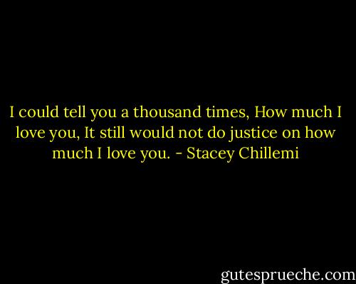 I could tell you a thousand times,<br />How much I love you,<br />It still would not do justice on how much I love you. - Stacey Chillemi