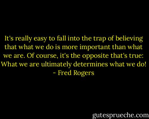 It's really easy to fall into the trap of believing that what we do is more important than what we are. Of course, it's the opposite that's true: What we are ultimately determines what we do! - Fred Rogers