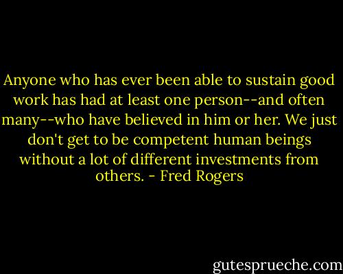 Anyone who has ever been able to sustain good work has had at least one person--and often many--who have believed in him or her. We just don't get to be competent human beings without a lot of different investments from others. - Fred Rogers