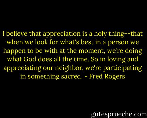 I believe that appreciation is a holy thing--that when we look for what's best in a person we happen to be with at the moment, we're doing what God does all the time. So in loving and appreciating our neighbor, we're participating in something sacred. - Fred Rogers