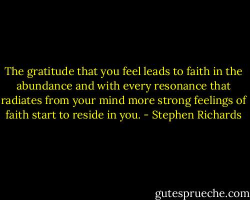 The gratitude that you feel leads to faith in the abundance and with every resonance that radiates from your mind more strong feelings of faith start to reside in you. - Stephen Richards