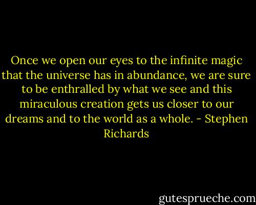 Once we open our eyes to the infinite magic that the universe has in abundance, we are sure to be enthralled by what we see and this miraculous creation gets us closer to our dreams and to the world as a whole. - Stephen Richards