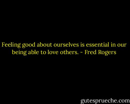 Feeling good about ourselves is essential in our being able to love others. - Fred Rogers