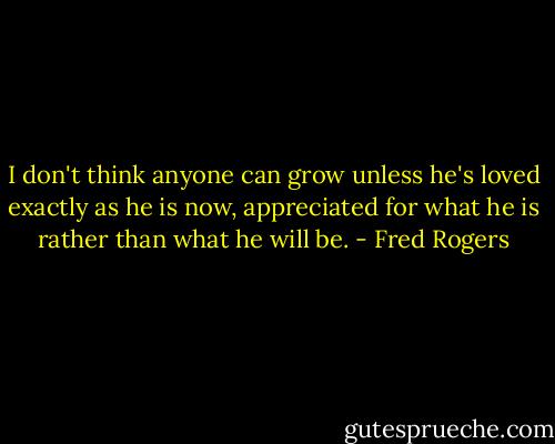 I don't think anyone can grow unless he's loved exactly as he is now, appreciated for what he is rather than what he will be. - Fred Rogers