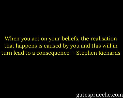 When you act on your beliefs, the realisation that happens is caused by you and this will in turn lead to a consequence. - Stephen Richards