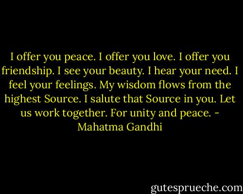 I offer you peace.<br />I offer you love.<br />I offer you friendship.<br />I see your beauty.<br />I hear your need.<br />I feel your feelings.<br />My wisdom flows from the highest Source.<br />I salute that Source in you.<br />Let us work together. For unity and peace. - Mahatma Gandhi