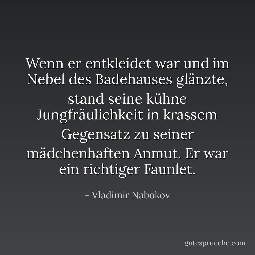 Wenn er entkleidet war und im Nebel des Badehauses glänzte, stand seine kühne Jungfräulichkeit in krassem Gegensatz zu seiner mädchenhaften Anmut. Er war ein richtiger Faunlet. - Vladimir Nabokov<