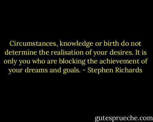 Circumstances, knowledge or birth do not determine the realisation of your desires. It is only you who are blocking the achievement of your dreams and goals. - Stephen Richards