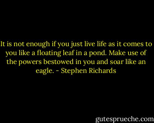 It is not enough if you just live life as it comes to you like a floating leaf in a pond. Make use of the powers bestowed in you and soar like an eagle. - Stephen Richards
